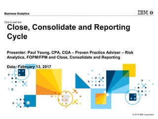 Click to add text
© 2014 IBM Corporation
Close, Consolidate and Reporting
Cycle
Presenter: Paul Young, CPA, CGA – Proven Practice Adviser – Risk
Analytics, FOPM/FPM and Close, Consolidate and Reporting
Date: February 13, 2017
 