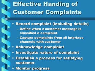 Effective Handing of Customer Complaints Record complaint (including details) Define when a customer message is classified a complaint Capture complaints from all interface channels with customer Acknowledge complaint Investigate nature of complaint Establish a process for satisfying customer Monitor progress 