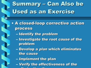 Summary – Can Also be Used as an Exercise A closed-loop corrective action process Identify the  problem Investigate the root  cause  of the problem Develop a  plan  which eliminates the cause Implement  the plan Verify  the effectiveness of the eliminating the cause 