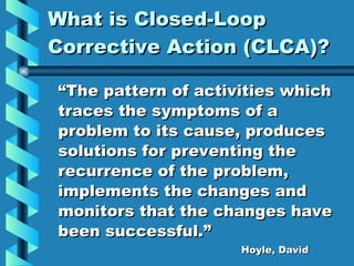 What is Closed-Loop Corrective Action (CLCA)? “ The pattern of activities which traces the symptoms of a problem to its cause, produces solutions for preventing the recurrence of the problem, implements the changes and monitors that the changes have been successful.” Hoyle, David 