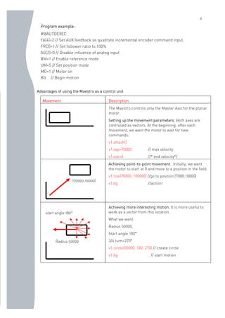 6
Program example:
#@AUTOEXEC
YA[4]=2 // Set AUX feedback as quadrate incremental encoder command input.
FR[3]=1 // Set follower ratio to 100%
AG[2]=0 // Disable influence of analog input
RM=1 // Enable reference mode
UM=5 // Set position mode
MO=1 // Motor on
BG // Begin motion
Advantages of using the Maestro as a control unit
Movement Description
The Maestro controls only the Master Axis for the planar
motor.
Setting up the movement parameters. Both axes are
controlled as vectors. At the beginning, after each
movement, we want the motor to wait for new
commands:
v1.attach()
v1.vsp=70000 // max velocity
v1.vse=0 //* end velocity*/
Achieving point-to-point movement. Initially, we want
the motor to start at 0 and move to a position in the field.
v1.line(70000, 100000) //go to position (7000,10000)
v1.bg //action!
Achieving more interesting motion. It is more useful to
work as a vector from this location.
What we want:
Radius 50000,
Start angle 180°
3/4 turn=270°
v1.circle(50000, 180, 270) // create circle
v1.bg // start motion
Radius 50000
start angle 180°
(70000,10000)
 