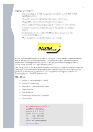 7
Important considerations
• Standard voltage is 48 V DC. It is possible to work with up to 85 V DC for high
speed applications.
• Reduce the amount of cabling to greatly improve performance.
• Plug and Play functionality simplifies the motion system.
• Closed loop functionality provides very high resolution and better control.
• Smoother movement is possible because all the axes have one feedback
system.
• Control at a low level is enabled: The Master-Slave control needs to be
extremely fast and precise.
• Mass is important because all the devices are moving.
PASIM Direktantriebe GmbH was founded in 1991 by Dr. Günter Dreifke, based on the know-
how of the Technical University of Ilmenau. This expertise, coupled with knowledgeable,
experienced staff and patented solutions is, to this day, the foundation and guarantee of
sound, steady technical and corporate development.
The core business of PASIM is the development, manufacture, distribution and servicing of the
company's air-mounted direct drives and systems. The advanced mechatronic products are
produced by the company's personnel in close cooperation with regional partners. The
company employs seventeen staff members.
Why Elmo:
• Advanced motion and servo control
• Distributed networking
• High density coupled with high power
• High reliability
• High efficiency
• Easy to use: Reduction of complexity
• Compact Size
For more information on Elmo:
Elmo Motion Control Ltd.
64 Gissin St. P.O. Box 463
Petach Tikva 49103 Israel
Tel: +972-3-929-2300
Fax: +972-3-929-2322
Email: info-il@elmomc.com
www.elmomc.com
 