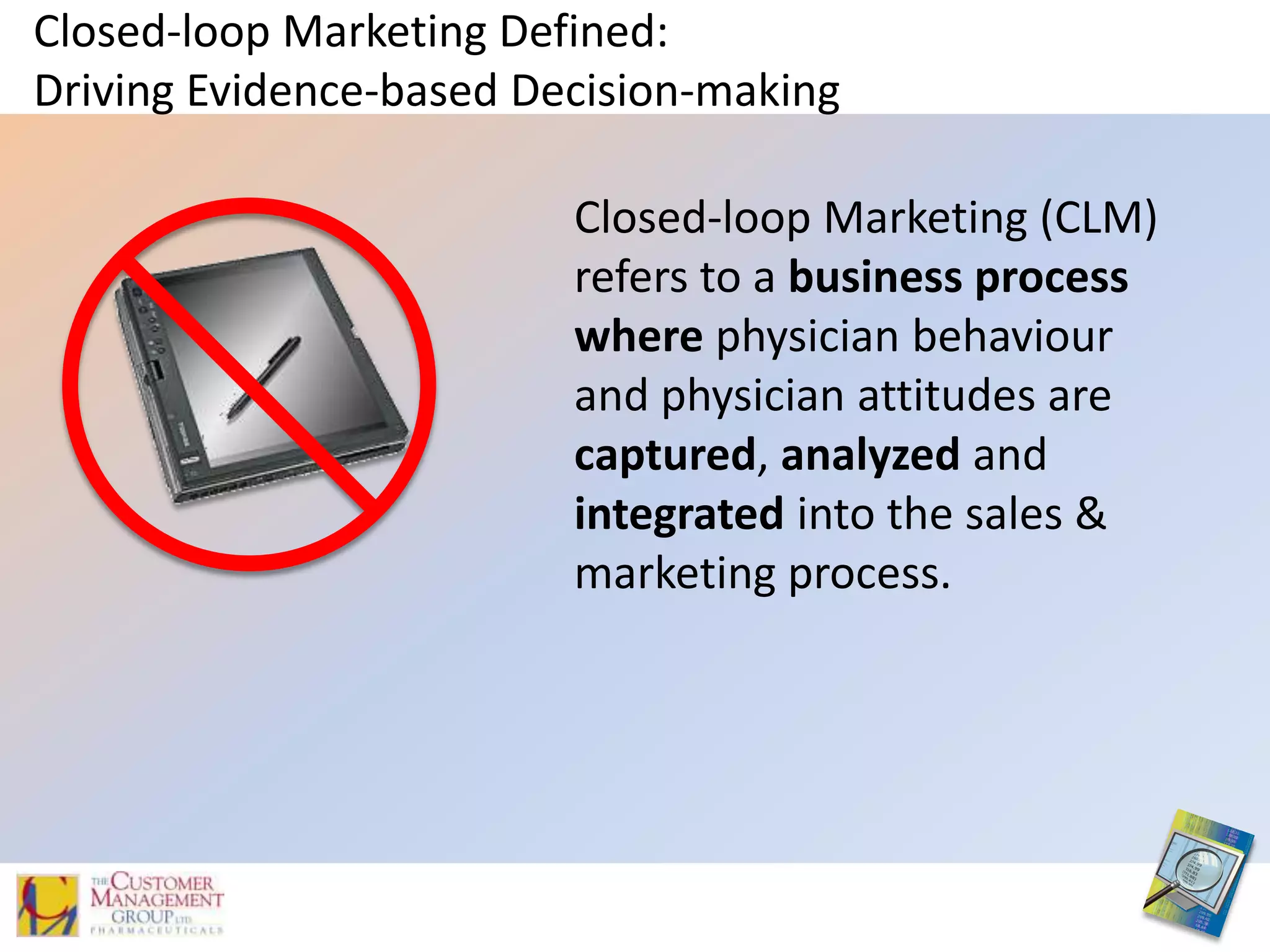 Closed-loop Marketing Defined:Driving Evidence-based Decision-makingClosed-loop Marketing (CLM) refers to a business process where physician behaviour and physician attitudes are captured, analyzedand integratedinto the sales & marketing process. 