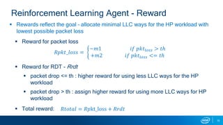  Rewards reflect the goal – allocate minimal LLC ways for the HP workload with
lowest possible packet loss
 Reward for packet loss
𝑅𝑝𝑘𝑡_𝑙𝑜𝑠𝑠 =
−𝑚1 𝑖𝑓 𝑝𝑘𝑡𝑙𝑜𝑠𝑠 > 𝑡ℎ
+𝑚2 𝑖𝑓 𝑝𝑘𝑡𝑙𝑜𝑠𝑠 <= 𝑡ℎ
 Reward for RDT - Rrdt
 packet drop <= th : higher reward for using less LLC ways for the HP
workload
 packet drop > th : assign higher reward for using more LLC ways for HP
workload
 Total reward:
15
Reinforcement Learning Agent - Reward
𝑅𝑡𝑜𝑡𝑎𝑙 = 𝑅𝑝kt_loss + 𝑅𝑟𝑑𝑡
 