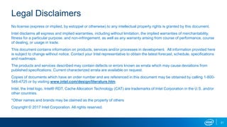 21
Legal Disclaimers
No license (express or implied, by estoppel or otherwise) to any intellectual property rights is granted by this document.
Intel disclaims all express and implied warranties, including without limitation, the implied warranties of merchantability,
fitness for a particular purpose, and non-infringement, as well as any warranty arising from course of performance, course
of dealing, or usage in trade.
This document contains information on products, services and/or processes in development. All information provided here
is subject to change without notice. Contact your Intel representative to obtain the latest forecast, schedule, specifications
and roadmaps.
The products and services described may contain defects or errors known as errata which may cause deviations from
published specifications. Current characterized errata are available on request.
Copies of documents which have an order number and are referenced in this document may be obtained by calling 1-800-
548-4725 or by visiting www.intel.com/design/literature.htm.
Intel, the Intel logo, Intel® RDT, Cache Allocation Technology (CAT) are trademarks of Intel Corporation in the U.S. and/or
other countries.
*Other names and brands may be claimed as the property of others
Copyright © 2017 Intel Corporation. All rights reserved.
 