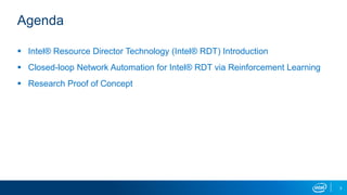 3
Agenda
 Intel® Resource Director Technology (Intel® RDT) Introduction
 Closed-loop Network Automation for Intel® RDT via Reinforcement Learning
 Research Proof of Concept
 