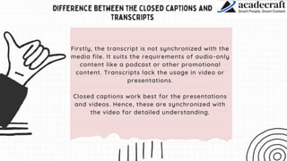 Firstly, the transcript is not synchronized with the
media file. It suits the requirements of audio-only
content like a podcast or other promotional
content. Transcripts lack the usage in video or
presentations.
Closed captions work best for the presentations
and videos. Hence, these are synchronized with
the video for detailed understanding.
 
