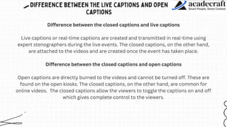 Difference between the closed captions and live captions
Live captions or real-time captions are created and transmitted in real-time using
expert stenographers during the live events. The closed captions, on the other hand,
are attached to the videos and are created once the event has taken place.
Difference between the closed captions and open captions
Open captions are directly burned to the videos and cannot be turned off. These are
found on the open kiosks. The closed captions, on the other hand, are common for
online videos. The closed captions allow the viewers to toggle the captions on and off
which gives complete control to the viewers.
 