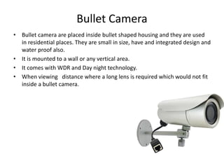 Bullet Camera
• Bullet camera are placed inside bullet shaped housing and they are used
in residential places. They are small in size, have and integrated design and
water proof also.
• It is mounted to a wall or any vertical area.
• It comes with WDR and Day night technology.
• When viewing distance where a long lens is required which would not fit
inside a bullet camera.
 