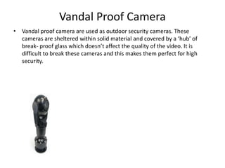 Vandal Proof Camera
• Vandal proof camera are used as outdoor security cameras. These
cameras are sheltered within solid material and covered by a ‘hub’ of
break- proof glass which doesn’t affect the quality of the video. It is
difficult to break these cameras and this makes them perfect for high
security.
 