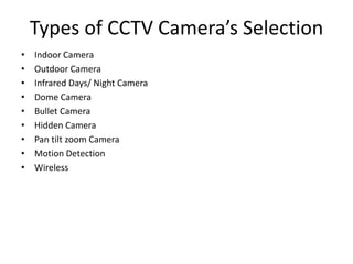 Types of CCTV Camera’s Selection
• Indoor Camera
• Outdoor Camera
• Infrared Days/ Night Camera
• Dome Camera
• Bullet Camera
• Hidden Camera
• Pan tilt zoom Camera
• Motion Detection
• Wireless
 