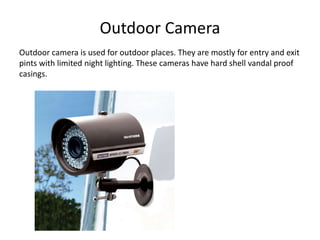 Outdoor Camera
Outdoor camera is used for outdoor places. They are mostly for entry and exit
pints with limited night lighting. These cameras have hard shell vandal proof
casings.
 