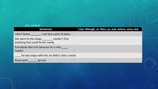 GUESS
WHAT….MORE
EXERCISES!!!
Sentences Use: Altough, or, then, so, and, where, since, but
I don't know _______ I can buy a pair of jeans.
She went to the shops _______ couldn't find
anything that could fit her needs.
Everybody likes him because he is nice ____
helpful
____ he was angry with her, he didn't utter a word.
Keep quiet ______ go out.
 