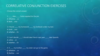 CORRELATIVE CONJUNCTION EXERCISES
Choose the correct answer:
1. _____ Alex _____ Carlos applied for the job.
A: Whether ... or
B: Both … and
2. I found _____ my homework _____ my textbook under my bed.
A: both ... and
B: whether ... Or
3. I can’t decide _____ I should take French next year _____ take Spanish.
A: either ... or
B: whether ... Or
4. 4. ____ my brother _____ my sister can go to the game.
A: Whether ... or
B: Neither … nor
 