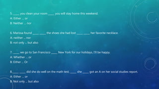 5. _____ you clean your room _____ you will stay home this weekend.
A: Either … or
B: Neither … nor
6. Marissa found _____ _____ the shoes she had lost _____ _____ her favorite necklace.
A: neither ... nor
B: not only ... but also
7. _____ we go to San Francisco _____ New York for our holidays, I’ll be happy.
A: Whether … or
B: Either ... Or
8._____ _____ did she do well on the math test, _____ she _____ got an A on her social studies report.
A: Either … or
B: Not only ... but also
 