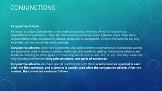 CONJUNCTIONS
Conjunctive Adverb
Although a conjunctive adverb is not a real conjunction, this kind of words functions as
conjunctions in a sentence. They are often used as a linking device between ideas. They show
logical relationships expressed in clauses, sentences or paragraphs. Conjunctive adverbs are very
emphatic, so they should be used sparingly.
Conjunctive adverbs (which are sometimes also called sentence connectors or transitional words)
are commonly used in serious business, technical, and academic writing. Conjunctive adverbs are
similar in meaning to other types of connecting words such as and, but, or, etc., but they have one
very important difference: they join sentences, not parts of sentences.
Conjunctive adverbs also have special punctuation: with them, a semicolon or a period is used
after the first sentence, and a comma is usually used after the conjunctive adverb. After the
comma, the connected sentence follows.
 