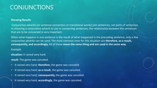 CONJUNCTIONS
Showing Results
Conjunctive adverbs (or sentence connectors or transitional words) join sentences, not parts of sentences.
In choosing a conjunctive adverb to use in connecting sentences, the relationship between the sentences
that are to be connected is very important.
When what happens in one sentence is the result of what happened in the preceding sentence, only a few
conjunctive adverbs can be used. The most common ones for this situation are therefore, as a result,
consequently, and accordingly. All of these mean the same thing and are used in the same way.
Example
situation: It rained very hard.
result: The game was canceled.
• It rained very hard; therefore, the game was canceled.
• It rained very hard; as a result, the game was canceled.
• It rained very hard; consequently, the game was canceled.
• It rained very hard; accordingly, the game was canceled.
 