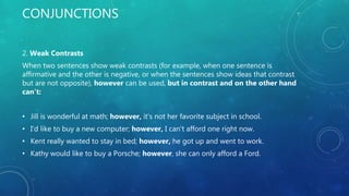CONJUNCTIONS
2. Weak Contrasts
When two sentences show weak contrasts (for example, when one sentence is
affirmative and the other is negative, or when the sentences show ideas that contrast
but are not opposite), however can be used, but in contrast and on the other hand
can't:
• Jill is wonderful at math; however, it's not her favorite subject in school.
• I'd like to buy a new computer; however, I can't afford one right now.
• Kent really wanted to stay in bed; however, he got up and went to work.
• Kathy would like to buy a Porsche; however, she can only afford a Ford.
 