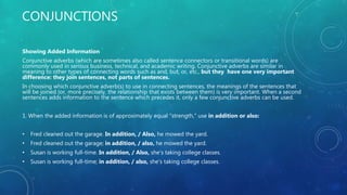 CONJUNCTIONS
Showing Added Information
Conjunctive adverbs (which are sometimes also called sentence connectors or transitional words) are
commonly used in serious business, technical, and academic writing. Conjunctive adverbs are similar in
meaning to other types of connecting words such as and, but, or, etc., but they have one very important
difference: they join sentences, not parts of sentences.
In choosing which conjunctive adverb(s) to use in connecting sentences, the meanings of the sentences that
will be joined (or, more precisely, the relationship that exists between them) is very important. When a second
sentences adds information to the sentence which precedes it, only a few conjunctive adverbs can be used.
1. When the added information is of approximately equal "strength," use in addition or also:
• Fred cleaned out the garage. In addition, / Also, he mowed the yard.
• Fred cleaned out the garage; in addition, / also, he mowed the yard.
• Susan is working full-time. In addition, / Also, she's taking college classes.
• Susan is working full-time; in addition, / also, she's taking college classes.
 