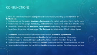 CONJUNCTIONS
2. When the added information is stronger than the information preceding it, use moreover or
furthermore:
• Fred cleaned out the garage. Moreover, /Furthermore, he made it look better than it has for years.
• Fred cleaned out the garage; moreover, / furthermore, he made it look better than it has for years.
• Susan has a demanding job. Moreover, / Furthermore, she's taking two difficult college classes.
• Susan has a demanding job; moreover, / furthermore, she's taking two difficult college classes.
3. Use besides if the information in both sentences involves reasons or explanations:
• Fred was happy to clean out the garage. Besides, he had no other important things to do.
• Fred was happy to clean out the garage; besides, he had no other important things to do.
• Susan works hard because she's ambitious. Besides, she's never satisfied if she hasn't done her best.
• Susan works hard because she's ambitious; besides, she's never satisfied if she hasn't done her best.
 