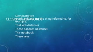 CLOSED CLASS WORDS
Demonstrative
words indicate out the thing referred to, for
example:
That kid (distance)
Those bananas (distance)
This notebook
These keys
 