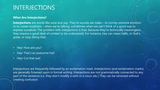 INTERJECTIONS
What Are Interjections?
Interjections are words like wow and yay. They’re sounds we make – to convey extreme emotion
or to create emphasis – when we’re talking, sometimes when we can’t think of a good way to
express ourselves. The problem with interjections is that, because they’re technically meaningless,
they require a great deal of context to be understood. For instance, hey can mean hello, or that’s
great, or stop doing that.
• Hey! How are you?
• Hey! That’s an awesome hat!
• Hey! Cut that out!
Interjections are frequently followed by an exclamation mark. Interjections (and exclamation marks)
are generally frowned upon in formal writing. Interjections are not grammatically connected to any
part of the sentence (i.e. they don’t modify a verb or a noun, etc.) They can be removed without
creating confusion.
 