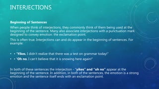 INTERJECTIONS
Beginning of Sentences
When people think of interjections, they commonly think of them being used at the
beginning of the sentence. Many also associate interjections with a punctuation mark
designed to convey emotion: the exclamation point.
This is often true. Interjections can and do appear in the beginning of sentences. For
example:
• • “Yikes, I didn’t realize that there was a test on grammar today!”
• • “Oh no, I can’t believe that it is snowing here again!”
In both of these sentences the interjection - “yikes” and “oh no” appear at the
beginning of the sentence. In addition, in both of the sentences, the emotion is a strong
emotion and the sentence itself ends with an exclamation point.
 