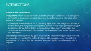 INTERJECTIONS
Middle or End of Sentences
Interjections do not always have to be at the beginning of a sentence. They can appear
in the middle, at the end, or anyplace else where the author wants to interject a bit of
feeling and emotion.
• For example, in the sentence “So, it’s snowing again, huh?” the interjection is found at
the end. Here, the interjection is designed to express confusion (or perhaps dismay) at
the continued snow falling. In this sentence, the emotion wasn’t an emotion that
necessitated an exclamation point--instead, the interjection ‘huh’ turned the sentence
into a question.
The sentence “In my opinion, my gosh, this is just the smartest thing you have ever said”
the interjection is found in the middle. It designed to express or convey the author’s
emphasis on his opinion that the statement was smart. Again, no exclamation point is
required.
 
