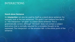 INTERJECTIONS
Stand-alone Sentence
An interjection can also be used by itself as a stand-alone sentence. For
example, look at the two sentences: “Oh gosh! I can’t believe how late it
is.” The interjection “oh gosh” is a stand-alone sentence. This is
grammatically correct, although “Oh Gosh” does not contain a subject
and action that is normally required for a complete thought to be
expressed. The interjection--or the emotion felt--is the entire point of the
sentence.
 