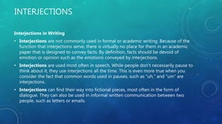 INTERJECTIONS
Interjections in Writing
• Interjections are not commonly used in formal or academic writing. Because of the
function that interjections serve, there is virtually no place for them in an academic
paper that is designed to convey facts. By definition, facts should be devoid of
emotion or opinion such as the emotions conveyed by interjections.
• Interjections are used most often in speech. While people don’t necessarily pause to
think about it, they use interjections all the time. This is even more true when you
consider the fact that common words used in pauses, such as “uh,” and “um” are
interjections.
• Interjections can find their way into fictional pieces, most often in the form of
dialogue. They can also be used in informal written communication between two
people, such as letters or emails.
 