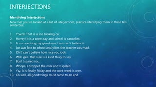 INTERJECTIONS
Identifying Interjections
Now that you’ve looked at a list of interjections, practice identifying them in these ten
sentences:
1. Yowza! That is a fine looking car.
2. Hurray! It is a snow day and school is cancelled.
3. It is so exciting, my goodness, I just can’t believe it.
4. Joe was late to school and yikes, the teacher was mad.
5. Oh! I can’t believe how nice you look.
6. Well, gee, that sure is a kind thing to say.
7. Boo! I scared you.
8. Woops, I dropped the milk and it spilled.
9. Yay, it is finally Friday and the work week is over.
10. Oh well, all good things must come to an end.
 