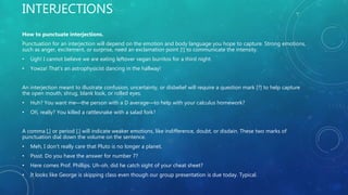INTERJECTIONS
How to punctuate interjections.
Punctuation for an interjection will depend on the emotion and body language you hope to capture. Strong emotions,
such as anger, excitement, or surprise, need an exclamation point [!] to communicate the intensity.
• Ugh! I cannot believe we are eating leftover vegan burritos for a third night.
• Yowza! That's an astrophysicist dancing in the hallway!
An interjection meant to illustrate confusion, uncertainty, or disbelief will require a question mark [?] to help capture
the open mouth, shrug, blank look, or rolled eyes.
• Huh? You want me—the person with a D average—to help with your calculus homework?
• Oh, really? You killed a rattlesnake with a salad fork?
A comma [,] or period [.] will indicate weaker emotions, like indifference, doubt, or disdain. These two marks of
punctuation dial down the volume on the sentence.
• Meh, I don't really care that Pluto is no longer a planet.
• Pssst. Do you have the answer for number 7?
• Here comes Prof. Phillips. Uh-oh, did he catch sight of your cheat sheet?
• It looks like George is skipping class even though our group presentation is due today. Typical.
 