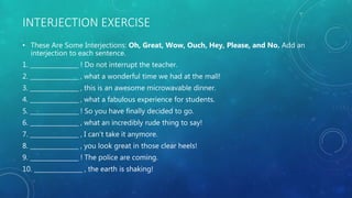 INTERJECTION EXERCISE
• These Are Some Interjections: Oh, Great, Wow, Ouch, Hey, Please, and No. Add an
interjection to each sentence.
1. ________________ ! Do not interrupt the teacher.
2. ________________ , what a wonderful time we had at the mall!
3. ________________ , this is an awesome microwavable dinner.
4. ________________ , what a fabulous experience for students.
5. ________________ ! So you have finally decided to go.
6. ________________ , what an incredibly rude thing to say!
7. ________________ , I can’t take it anymore.
8. ________________ , you look great in those clear heels!
9. ________________ ! The police are coming.
10. ________________ , the earth is shaking!
 