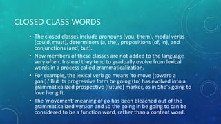 CLOSED CLASS WORDS
• The closed classes include pronouns (you, them), modal verbs
(could, must), determiners (a, the), prepositions (of, in), and
conjunctions (and, but).
• New members of these classes are not added to the language
very often. Instead they tend to gradually evolve from lexical
words in a process called grammaticalization.
• For example, the lexical verb go means 'to move (toward a
goal).' But its progressive form be going (to) has evolved into a
grammaticalized prospective (future) marker, as in She's going to
love her gift.
• The 'movement' meaning of go has been bleached out of the
grammaticalized version and so the going in be going to can be
considered to be a function word, rather than a content word.
 