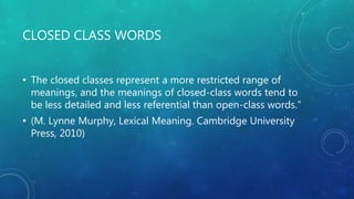 CLOSED CLASS WORDS
• The closed classes represent a more restricted range of
meanings, and the meanings of closed-class words tend to
be less detailed and less referential than open-class words."
• (M. Lynne Murphy, Lexical Meaning. Cambridge University
Press, 2010)
 