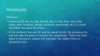 PRONOUNS
Definition
• A pronoun (I, me, he, she, herself, you, it, that, they, each, few,
many, who, whoever, whose, someone, everybody, etc.) is a word
that takes the place of a noun.
• In the sentence Joe saw Jill, and he waved at her, the pronouns he
and her take the place of Joe and Jill, respectively. There are three
types of pronouns: subject (for example, he); object (him); or
possessive (his).
 
