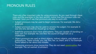 PRONOUN RULES
There are a few important rules for using pronouns. As you read through these
rules and the examples in the next section, notice how the pronoun rules are
followed. Soon you’ll see that pronouns are easy to work with.
• Subject pronouns may be used to begin sentences. For example: We did a
great job.
• Subject pronouns may also be used to rename the subject. For example: It
was she who decided we should go to Hawaii.
• Indefinite pronouns don’t have antecedents. They are capable of standing on
their own. For example: No one likes the sound of fingernails on a
chalkboard.
• Object pronouns are used as direct objects, indirect objects, and objects of
prepositions. These include: you, me, him, her, us, them, and it. For example:
David talked to her about the mistake.
• Possessive pronouns show ownership. They do not need apostrophes. For
example: The cat washed its whiskers.
 