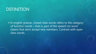 DEFINITION
 In english gramar, closed class words refers to the category
of function words – that is, part of the speech (or word
clases) that dont accept new members. Contrast with open
class words.
 