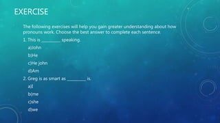 EXERCISE
The following exercises will help you gain greater understanding about how
pronouns work. Choose the best answer to complete each sentence.
1. This is __________ speaking.
a)John
b)He
c)He john
d)Am
2. Greg is as smart as __________ is.
a)I
b(me
c)she
d)we
 