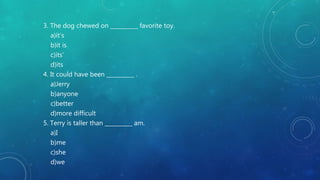 3. The dog chewed on __________ favorite toy.
a)it’s
b)it is
c)its’
d)its
4. It could have been __________ .
a)Jerry
b)anyone
c)better
d)more difficult
5. Terry is taller than __________ am.
a)I
b)me
c)she
d)we
 