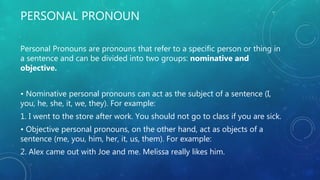 PERSONAL PRONOUN
Personal Pronouns are pronouns that refer to a specific person or thing in
a sentence and can be divided into two groups: nominative and
objective.
• Nominative personal pronouns can act as the subject of a sentence (I,
you, he, she, it, we, they). For example:
1. I went to the store after work. You should not go to class if you are sick.
• Objective personal pronouns, on the other hand, act as objects of a
sentence (me, you, him, her, it, us, them). For example:
2. Alex came out with Joe and me. Melissa really likes him.
 