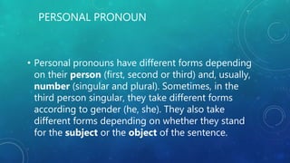 PERSONAL PRONOUN
• Personal pronouns have different forms depending
on their person (first, second or third) and, usually,
number (singular and plural). Sometimes, in the
third person singular, they take different forms
according to gender (he, she). They also take
different forms depending on whether they stand
for the subject or the object of the sentence.
 