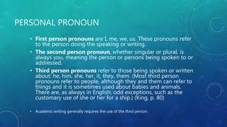PERSONAL PRONOUN
• First person pronouns are I, me, we, us. These pronouns refer
to the person doing the speaking or writing.
• The second person pronoun, whether singular or plural, is
always you, meaning the person or persons being spoken to or
addressed.
• Third person pronouns refer to those being spoken or written
about: he, him, she, her, it, they, them. (Most third person
pronouns refer to people, although they and them can refer to
things and it is sometimes used about babies and animals.
There are, as always in English, odd exceptions, such as the
customary use of she or her for a ship.) (King, p. 80)
• Academic writing generally requires the use of the third person.
 