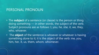 PERSONAL PRONOUN
• The subject of a sentence (or clause) is the person or thing
doing something — in other words, the subject of the verb.
Subject pronouns are as follows: I, you, he, she, it, we, they,
who, whoever.
• The object of the sentence is whoever or whatever is having
something done to it; it is the object of the verb: me, you,
him, her, it, us, them, whom, whomever.
 