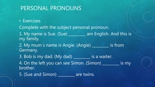 PERSONAL PRONOUNS
• Exercises
Complete with the subject personal pronoun.
1. My name is Sue. (Sue) _________ am English. And this is
my family.
2. My mum´s name is Angie. (Angie) _________ is from
Germany.
3. Bob is my dad. (My dad) _________ is a waiter.
4. On the left you can see Simon. (Simon) _________ is my
brother.
5. (Sue and Simon) _________ are twins.
 