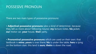 POSSESIVE PRONOUN
There are two main types of possessive pronouns:
• Adjectival possessive pronouns (also a kind of determiner, because
they tell us more about following nouns): my lecture notes, his jacket,
our motor car, your house, their party.
• Pronominal possessive pronouns which are used on their own: that
textbook is mine; yours is over there; his is under the table; hers is lying
on the bottom stair; this land is ours; theirs is down the road.
 