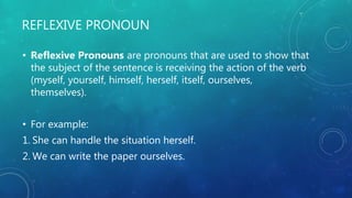 REFLEXIVE PRONOUN
• Reflexive Pronouns are pronouns that are used to show that
the subject of the sentence is receiving the action of the verb
(myself, yourself, himself, herself, itself, ourselves,
themselves).
• For example:
1. She can handle the situation herself.
2. We can write the paper ourselves.
 