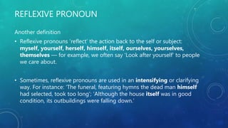 REFLEXIVE PRONOUN
Another definition
• Reflexive pronouns ‘reflect’ the action back to the self or subject:
myself, yourself, herself, himself, itself, ourselves, yourselves,
themselves — for example, we often say ‘Look after yourself’ to people
we care about.
• Sometimes, reflexive pronouns are used in an intensifying or clarifying
way. For instance: ‘The funeral, featuring hymns the dead man himself
had selected, took too long’; ‘Although the house itself was in good
condition, its outbuildings were falling down.’
 
