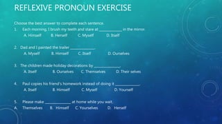 REFLEXIVE PRONOUN EXERCISE
Choose the best answer to complete each sentence.
1. Each morning, I brush my teeth and stare at ______________ in the mirror.
A. Himself B. Herself C. Myself D. Itself
2. Dad and I painted the trailer _______________.
A. Myself B. Himself C. Itself D. Ourselves
3. The children made holiday decorations by ________________.
A. Itself B. Ourselves C. Themselves D. Their selves
4. Paul copies his friend’s homework instead of doing it _______________.
A. Itself B. Himself C. Myself D. Yourself
5. Please make ________________ at home while you wait.
A. Themselves B. Himself C. Yourselves D. Herself
 