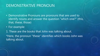 DEMONSTRATIVE PRONOUN
• Demonstrative Pronouns are pronouns that are used to
identify nouns and answer the question “which one?” (this,
that, these, those)
• For example:
1. These are the books that John was talking about.
*Here, the pronoun “these” identifies which books John was
talking about.
 